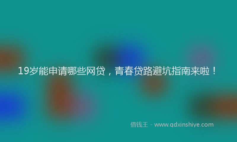 19岁能申请哪些网贷，青春贷路避坑指南来啦！