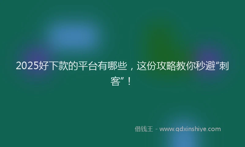 2025好下款的平台有哪些，这份攻略教你秒避“刺客”！