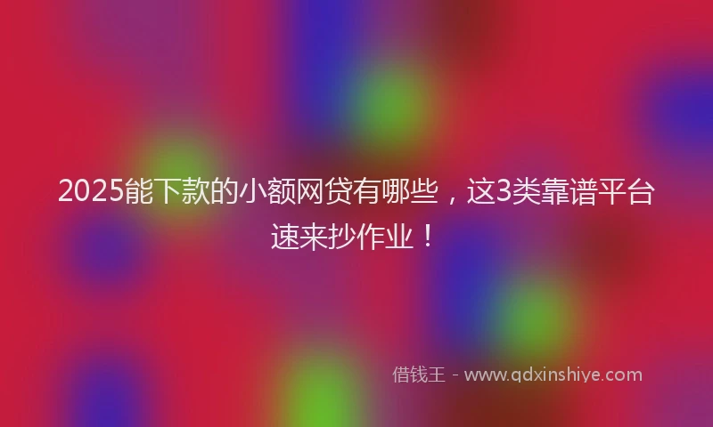 2025能下款的小额网贷有哪些，这3类靠谱平台速来抄作业！