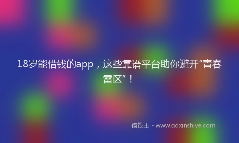 18岁能借钱的app，这些靠谱平台助你避开“青春雷区”！