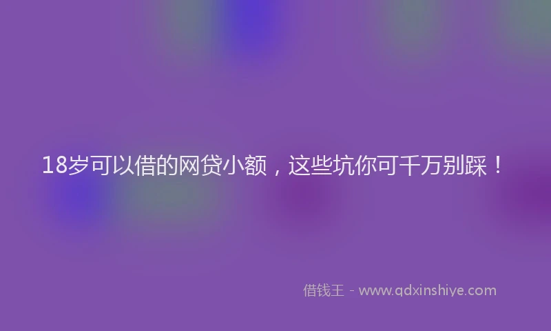 18岁可以借的网贷小额，这些坑你可千万别踩！