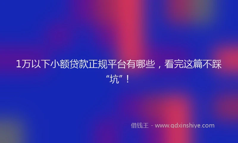 1万以下小额贷款正规平台有哪些，看完这篇不踩“坑”！