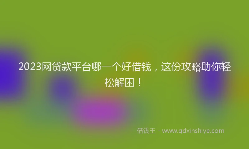 2023网贷款平台哪一个好借钱，这份攻略助你轻松解困！