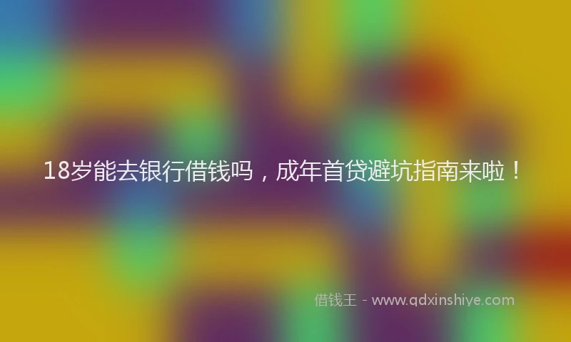 18岁能去银行借钱吗，成年首贷避坑指南来啦！