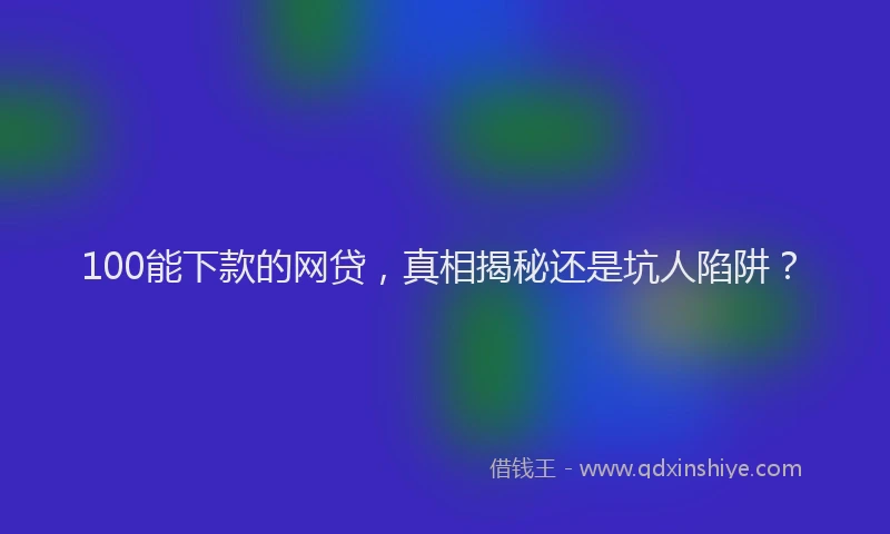 100能下款的网贷，真相揭秘还是坑人陷阱？