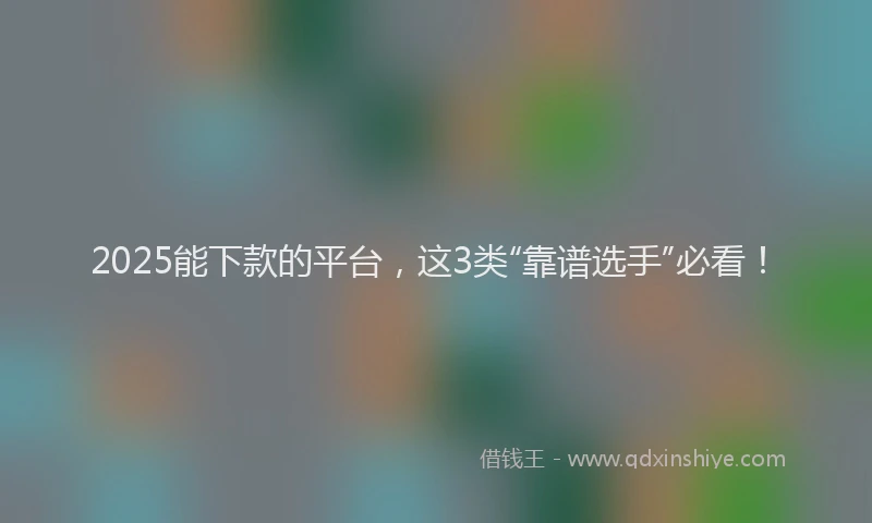 2025能下款的平台，这3类“靠谱选手”必看！