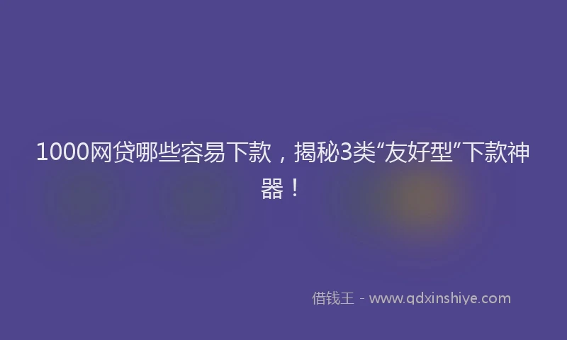 1000网贷哪些容易下款，揭秘3类“友好型”下款神器！