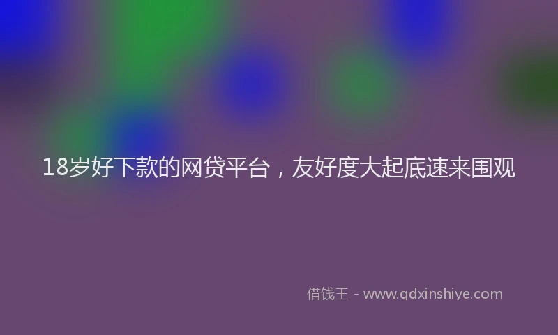 18岁好下款的网贷平台，友好度大起底速来围观