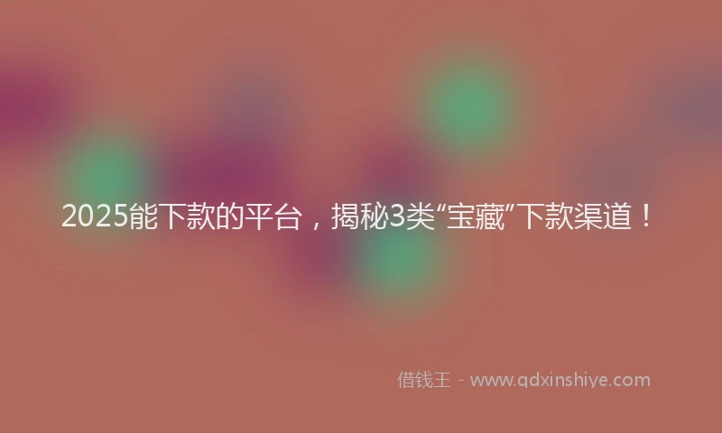 2025能下款的平台，揭秘3类“宝藏”下款渠道！