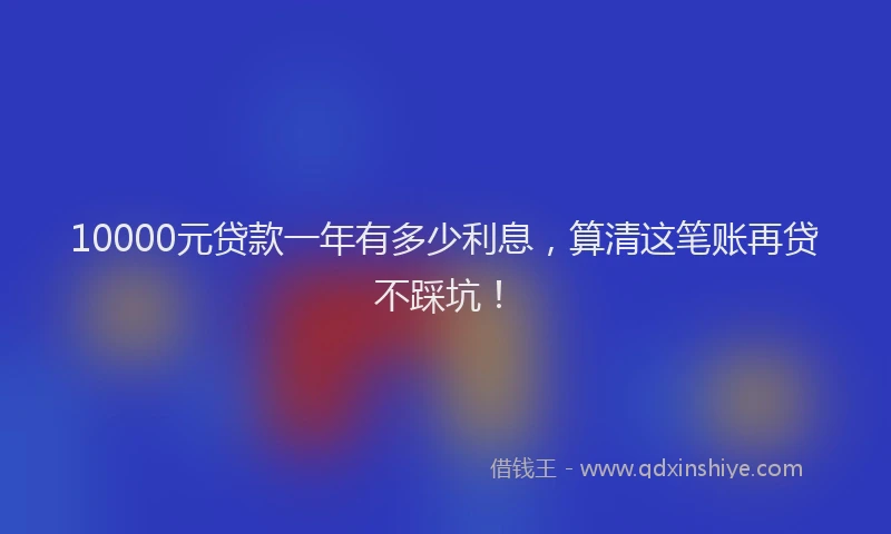 10000元贷款一年有多少利息，算清这笔账再贷不踩坑！