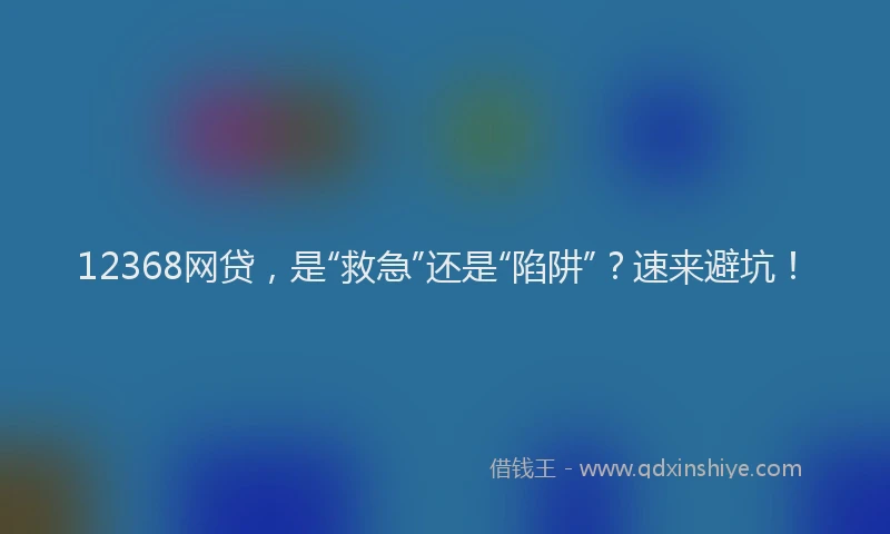 12368网贷，是“救急”还是“陷阱”？速来避坑！