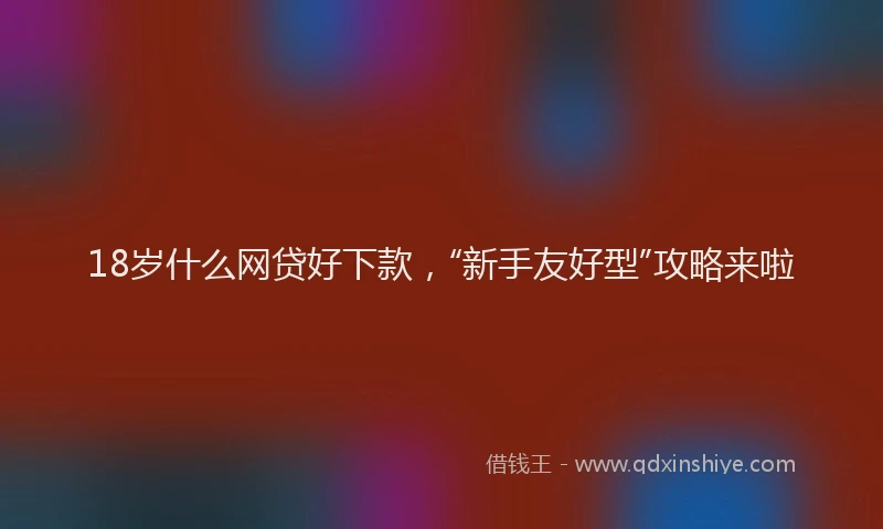 18岁什么网贷好下款，“新手友好型”攻略来啦