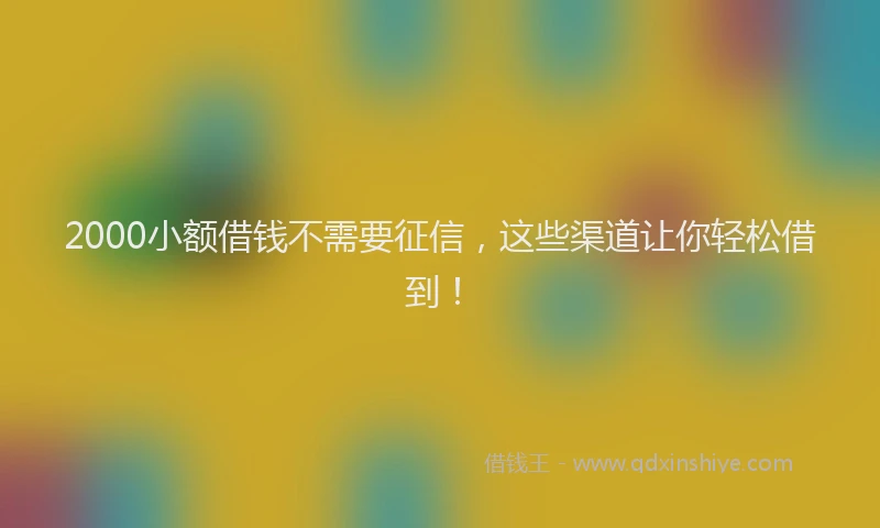2000小额借钱不需要征信，这些渠道让你轻松借到！