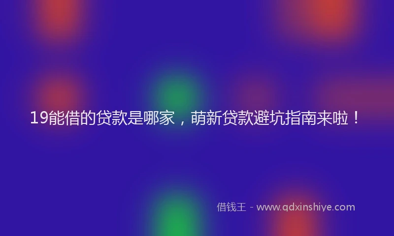 19能借的贷款是哪家，萌新贷款避坑指南来啦！