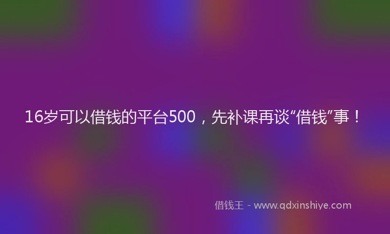16岁可以借钱的平台500，先补课再谈“借钱”事！