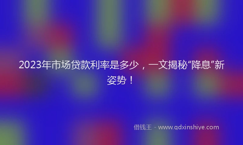 2023年市场贷款利率是多少，一文揭秘“降息”新姿势！