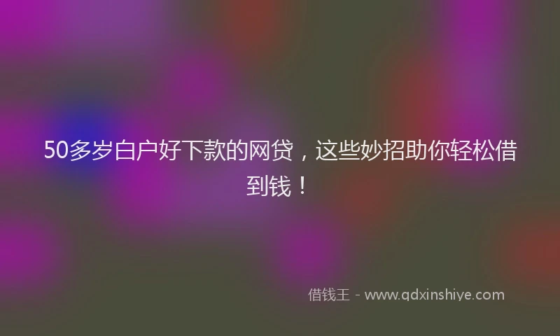 50多岁白户好下款的网贷，这些妙招助你轻松借到钱！