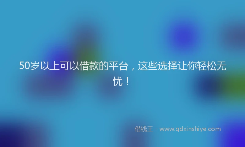 50岁以上可以借款的平台，这些选择让你轻松无忧！