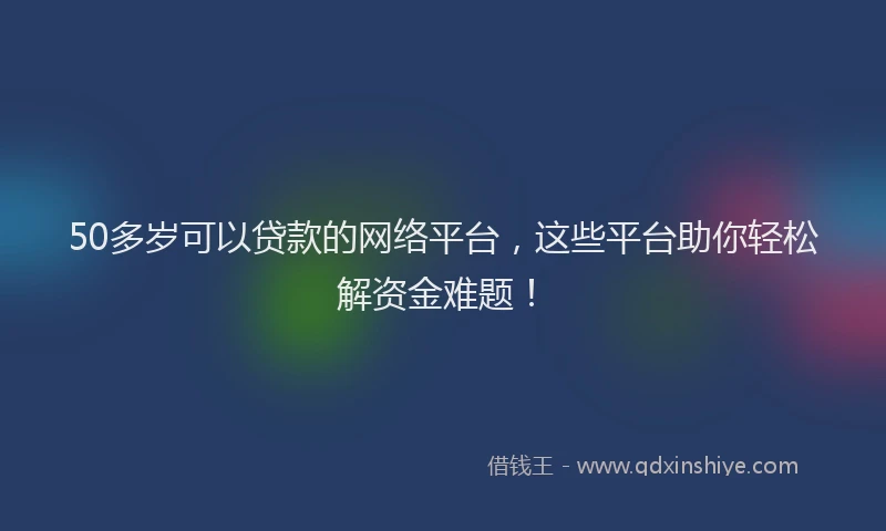50多岁可以贷款的网络平台，这些平台助你轻松解资金难题！