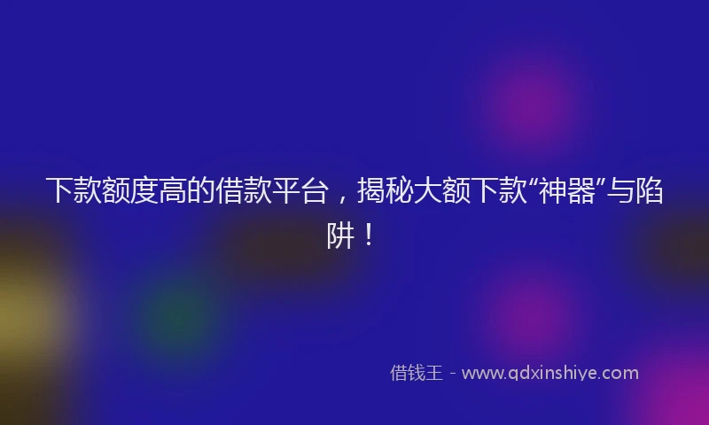 下款额度高的借款平台，揭秘大额下款“神器”与陷阱！