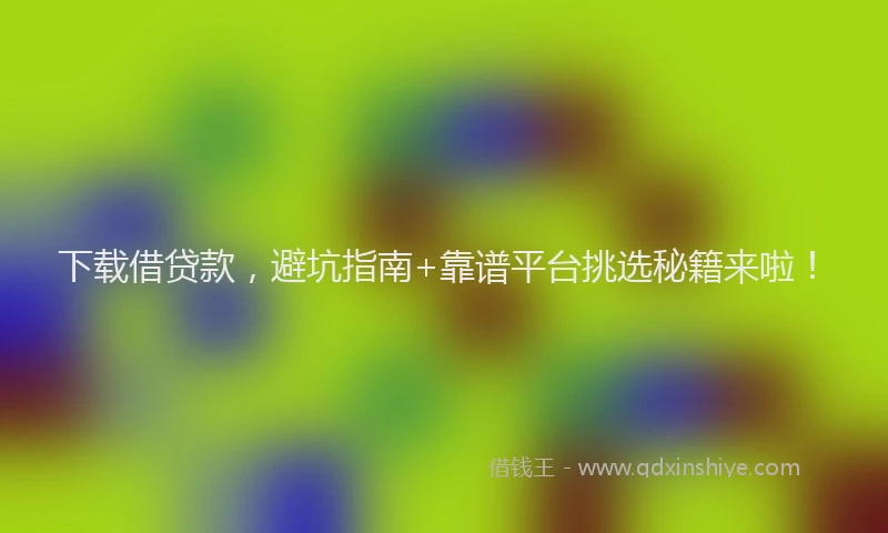 下载借贷款，避坑指南+靠谱平台挑选秘籍来啦！