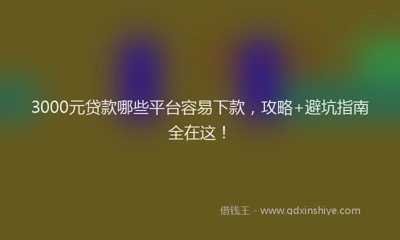 3000元贷款哪些平台容易下款,攻略+避坑指南全在这!