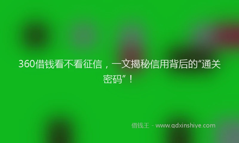 360借钱看不看征信，一文揭秘信用背后的“通关密码”！