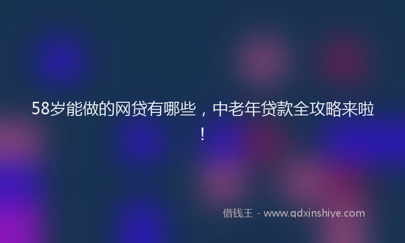 58岁能做的网贷有哪些，中老年贷款全攻略来啦！