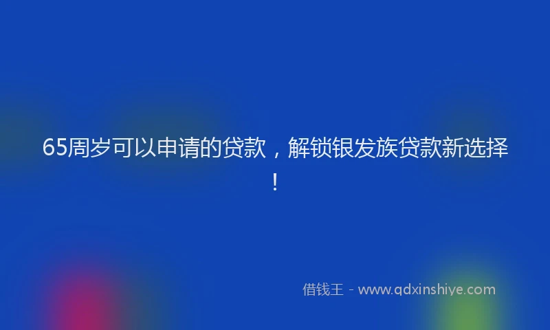 65周岁可以申请的贷款，解锁银发族贷款新选择！
