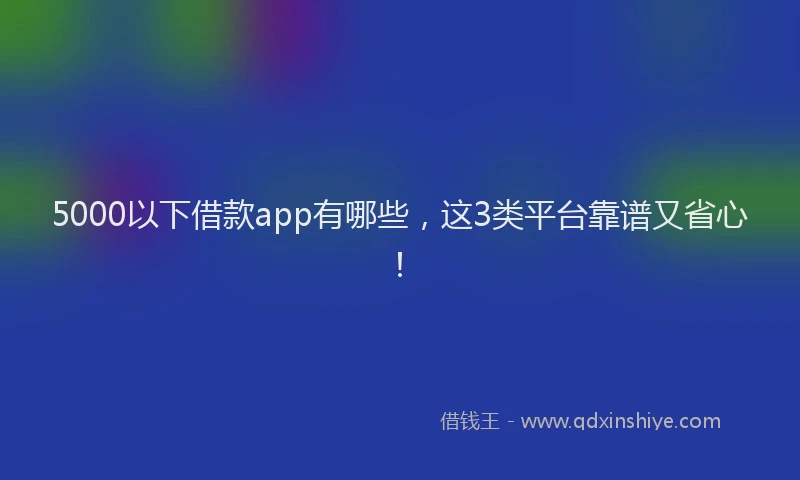 5000以下借款app有哪些，这3类平台靠谱又省心！