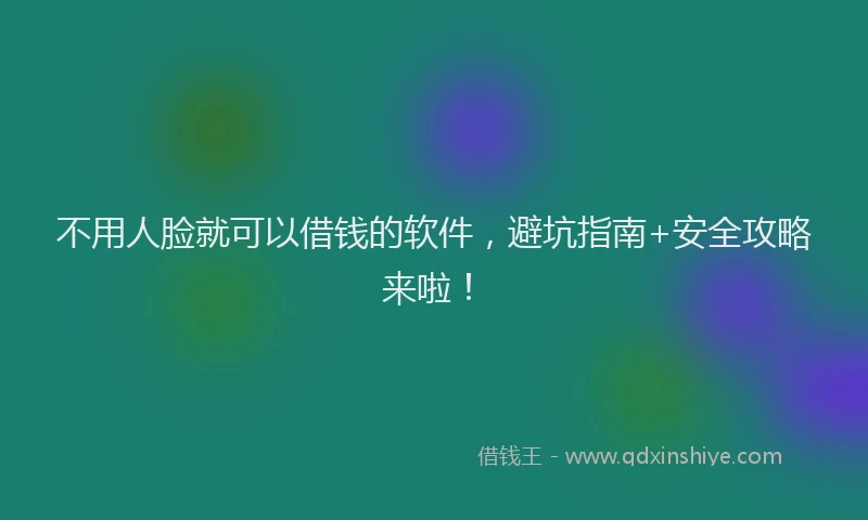 不用人脸就可以借钱的软件，避坑指南+安全攻略来啦！