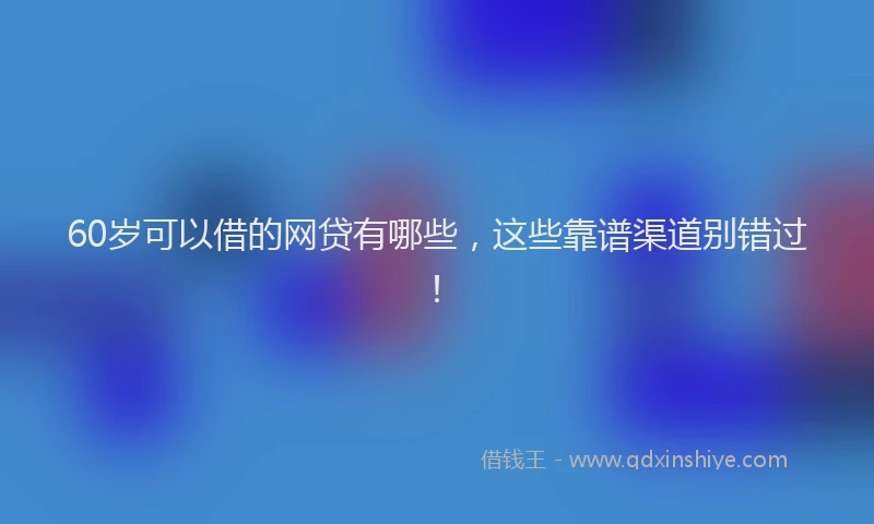 60岁可以借的网贷有哪些，这些靠谱渠道别错过！
