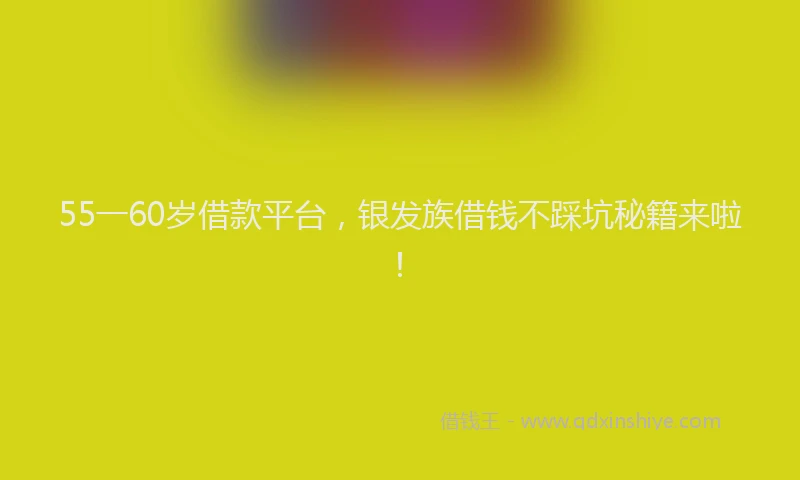 55一60岁借款平台，银发族借钱不踩坑秘籍来啦！