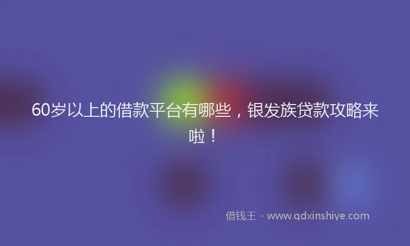 60岁以上的借款平台有哪些，银发族贷款攻略来啦！