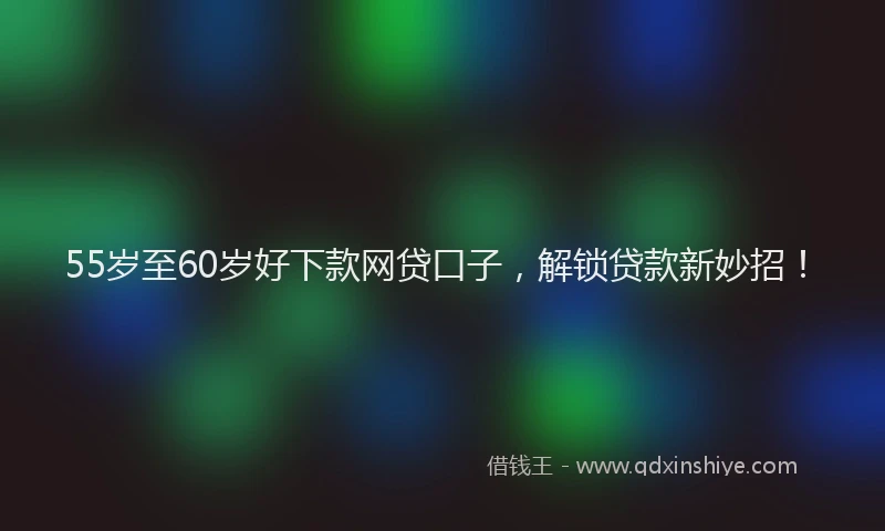 55岁至60岁好下款网贷口子，解锁贷款新妙招！