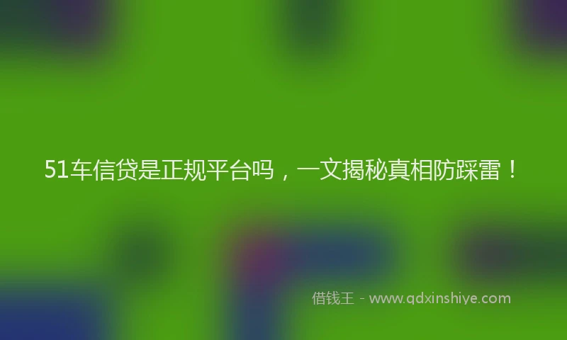 51车信贷是正规平台吗，一文揭秘真相防踩雷！