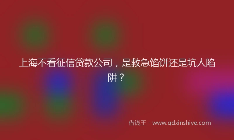 上海不看征信贷款公司，是救急馅饼还是坑人陷阱？