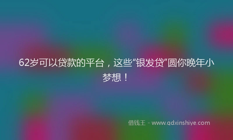 62岁可以贷款的平台，这些“银发贷”圆你晚年小梦想！