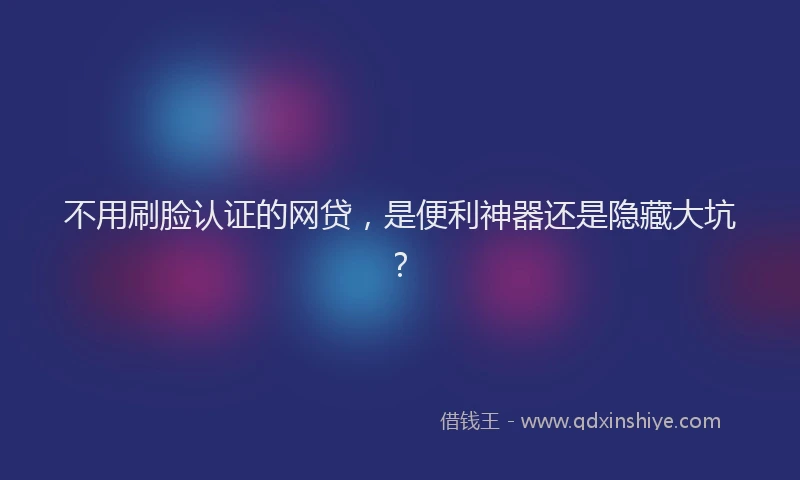 不用刷脸认证的网贷，是便利神器还是隐藏大坑？