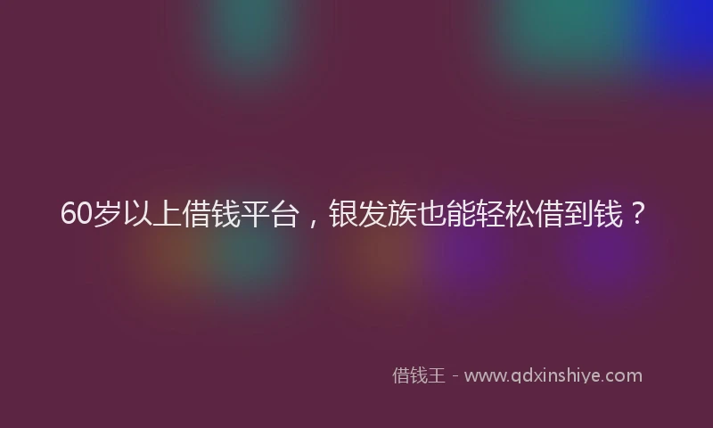 60岁以上借钱平台，银发族也能轻松借到钱？