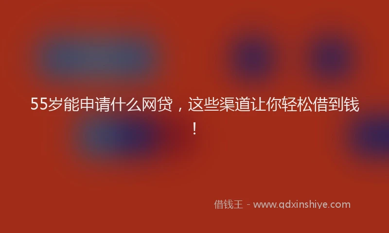 55岁能申请什么网贷，这些渠道让你轻松借到钱！