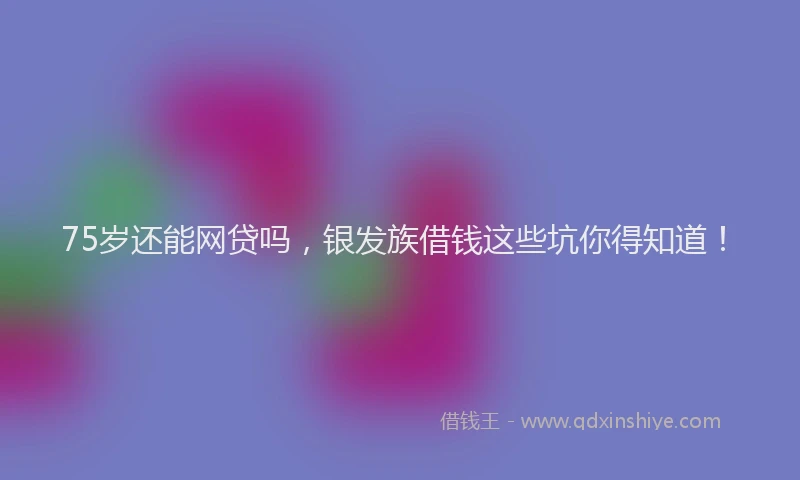 75岁还能网贷吗，银发族借钱这些坑你得知道！