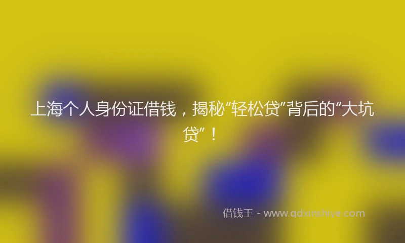 上海个人身份证借钱，揭秘“轻松贷”背后的“大坑贷”！