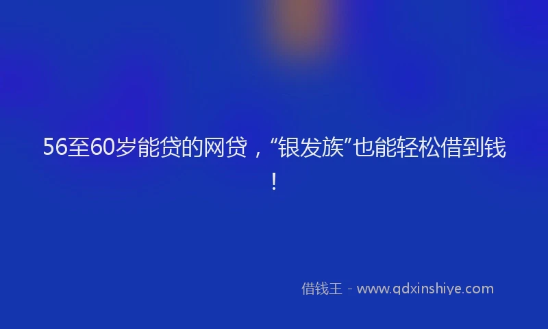 56至60岁能贷的网贷，“银发族”也能轻松借到钱！