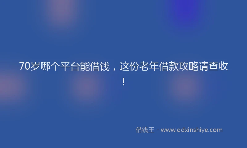 70岁哪个平台能借钱，这份老年借款攻略请查收！