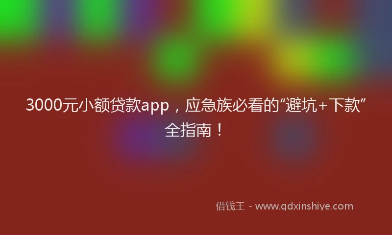 3000元小额贷款app，应急族必看的“避坑+下款”全指南！
