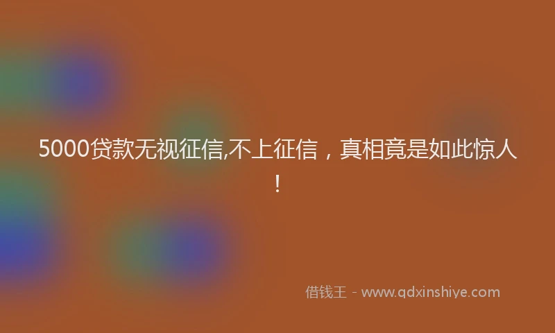 5000贷款无视征信,不上征信，真相竟是如此惊人！