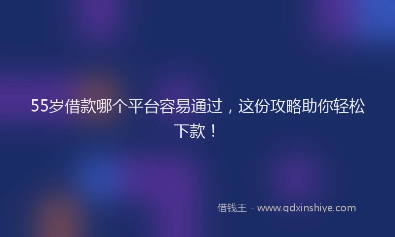 55岁借款哪个平台容易通过，这份攻略助你轻松下款！