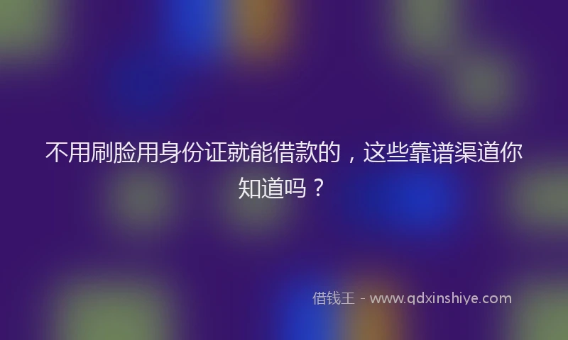 不用刷脸用身份证就能借款的，这些靠谱渠道你知道吗？