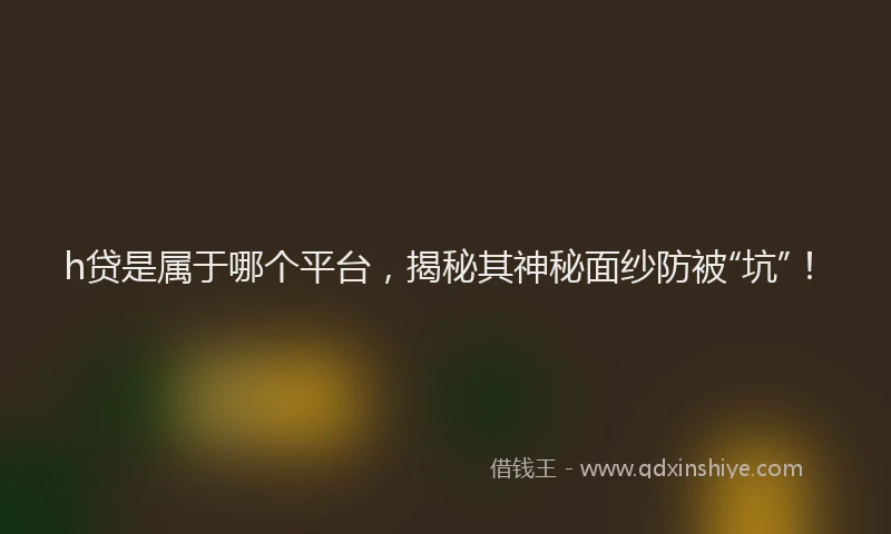 h贷是属于哪个平台，揭秘其神秘面纱防被“坑”！